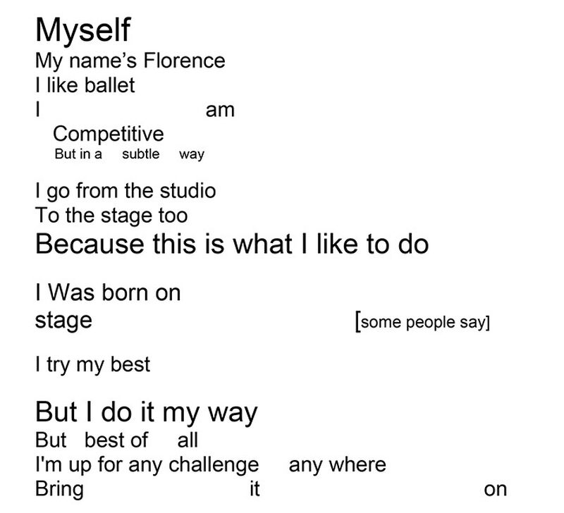 Myself
My name's Florence
I like ballet
I                                 am
Competitive
But in a    subtle    way

I go from the studio
To the stage too
Because this is what I like to do

I Was born on
stage                                         [some people say]
I try my best

But I do it my way
But best of      all
I'm up for any challenge       any where
Bring                                  it                                      on